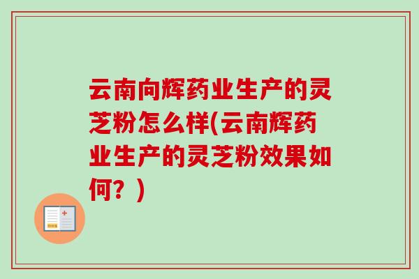 云南向辉药业生产的灵芝粉怎么样(云南辉药业生产的灵芝粉效果如何?) 云南向辉药业生产的灵芝粉怎么样(云南辉药业生产的灵芝粉效果如何?)