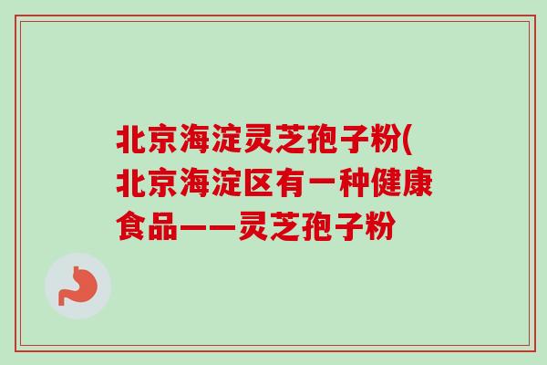 北京海淀灵芝孢子粉(北京海淀区有一种健康食品——灵芝孢子粉