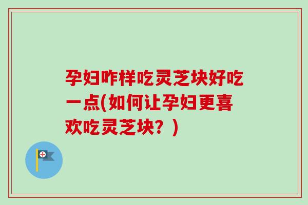 孕妇咋样吃灵芝块好吃一点(如何让孕妇更喜欢吃灵芝块？)