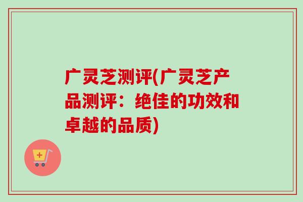 广灵芝测评(广灵芝产品测评：绝佳的功效和卓越的品质)