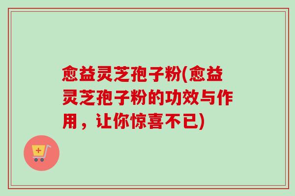 愈益灵芝孢子粉(愈益灵芝孢子粉的功效与作用，让你惊喜不已)