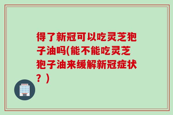 得了新冠可以吃灵芝狍子油吗(能不能吃灵芝狍子油来缓解新冠症状？)