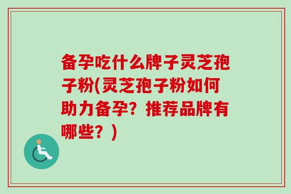 备孕吃什么牌子灵芝孢子粉(灵芝孢子粉如何助力备孕?推荐品牌有哪些?) 备孕吃什么牌子灵芝孢子粉(灵芝孢子粉如何助力备孕?推荐品牌有哪些?)