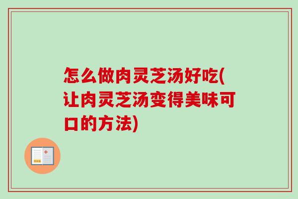怎么做肉灵芝汤好吃(让肉灵芝汤变得美味可口的方法)