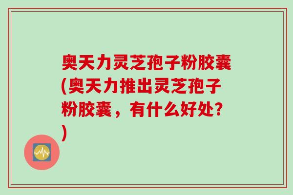 奥天力灵芝孢子粉胶囊(奥天力推出灵芝孢子粉胶囊,有什么好处?) 奥天力灵芝孢子粉胶囊(奥天力推出灵芝孢子粉胶囊,有什么好处?)