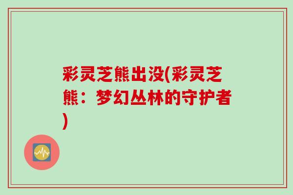 彩灵芝熊出没(彩灵芝熊：梦幻丛林的守护者)