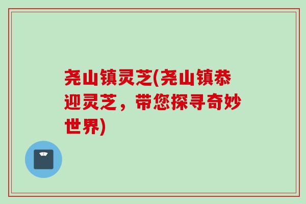 尧山镇灵芝(尧山镇恭迎灵芝，带您探寻奇妙世界)