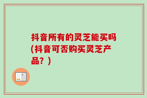 抖音所有的灵芝能买吗(抖音可否购买灵芝产品？)