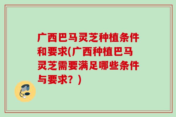广西巴马灵芝种植条件和要求(广西种植巴马灵芝需要满足哪些条件与要求？)