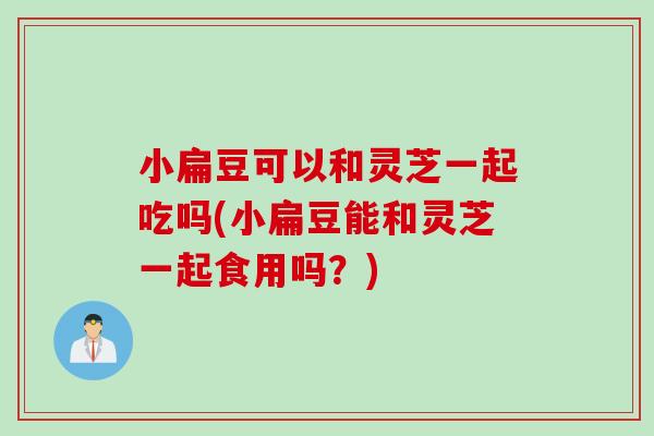 小扁豆可以和灵芝一起吃吗(小扁豆能和灵芝一起食用吗?) 小扁豆可以和灵芝一起吃吗(小扁豆能和灵芝一起食用吗?)