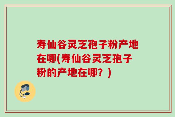 寿仙谷灵芝孢子粉产地在哪(寿仙谷灵芝孢子粉的产地在哪？)