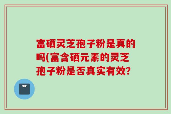 富硒灵芝孢子粉是真的吗(富含硒元素的灵芝孢子粉是否真实有效？