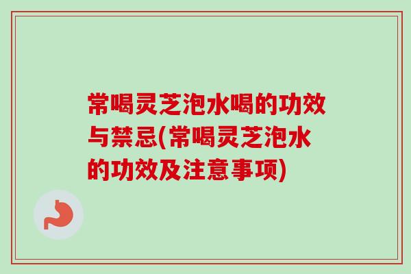 常喝灵芝泡水喝的功效与禁忌(常喝灵芝泡水的功效及注意事项)