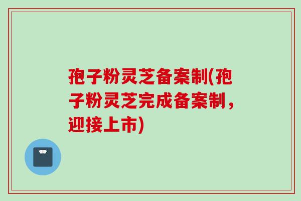 孢子粉灵芝备案制(孢子粉灵芝完成备案制,迎接上市) 孢子粉灵芝备案制(孢子粉灵芝完成备案制,迎接上市)