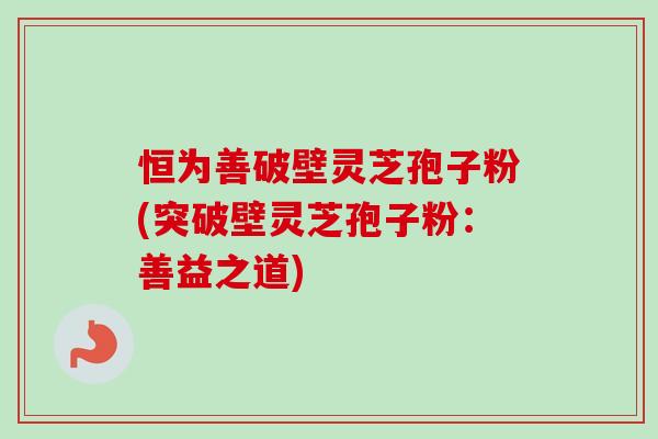 恒为善破壁灵芝孢子粉(突破壁灵芝孢子粉：善益之道)