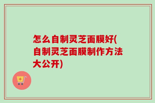 怎么自制灵芝面膜好(自制灵芝面膜制作方法大公开)