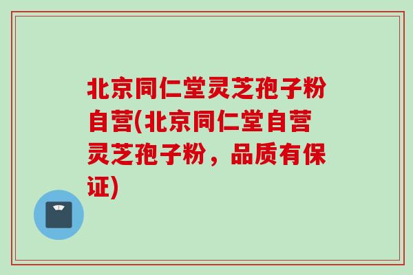 北京同仁堂灵芝孢子粉自营(北京同仁堂自营灵芝孢子粉,品质有保证) 北京同仁堂灵芝孢子粉自营(北京同仁堂自营灵芝孢子粉,品质有保证)