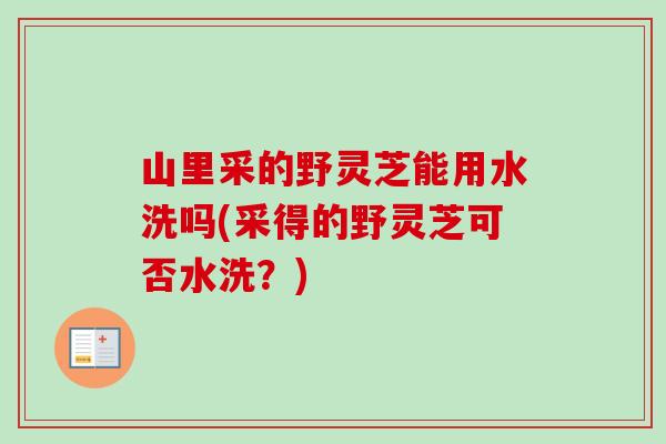 山里采的野灵芝能用水洗吗(采得的野灵芝可否水洗？)