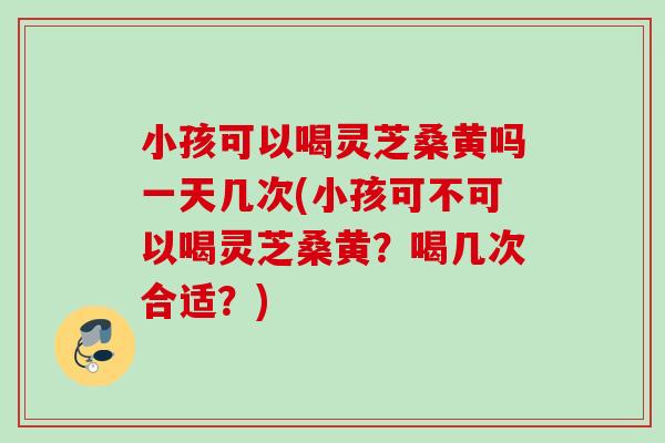 小孩可以喝灵芝桑黄吗一天几次(小孩可不可以喝灵芝桑黄？喝几次合适？)