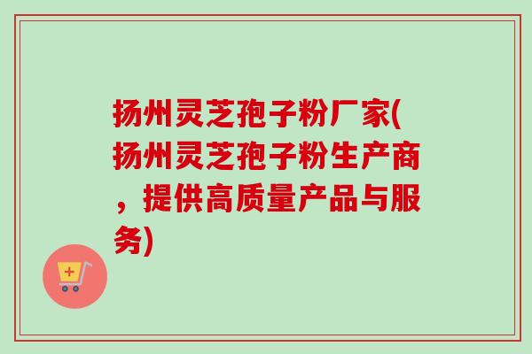 扬州灵芝孢子粉厂家(扬州灵芝孢子粉生产商，提供高质量产品与服务)