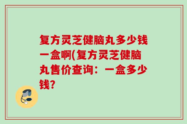 复方灵芝健脑丸多少钱一盒啊(复方灵芝健脑丸售价查询：一盒多少钱？