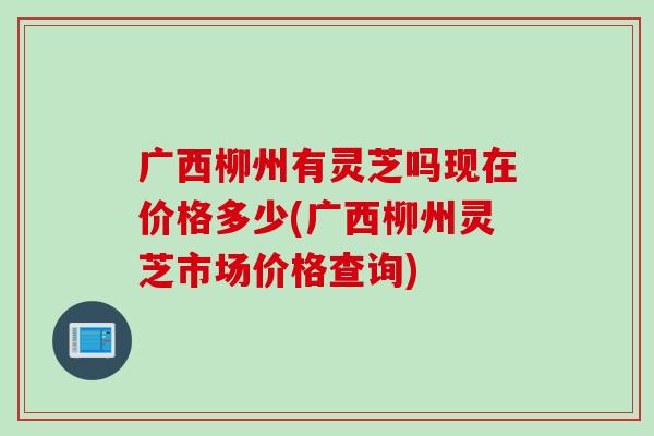 广西柳州有灵芝吗现在价格多少(广西柳州灵芝市场价格查询)
