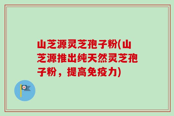 山芝源灵芝孢子粉(山芝源推出纯天然灵芝孢子粉，提高免疫力)