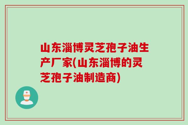 山东淄博灵芝孢子油生产厂家(山东淄博的灵芝孢子油制造商)