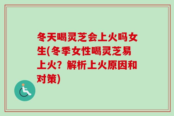 冬天喝灵芝会上火吗女生(冬季女性喝灵芝易上火？解析上火原因和对策)