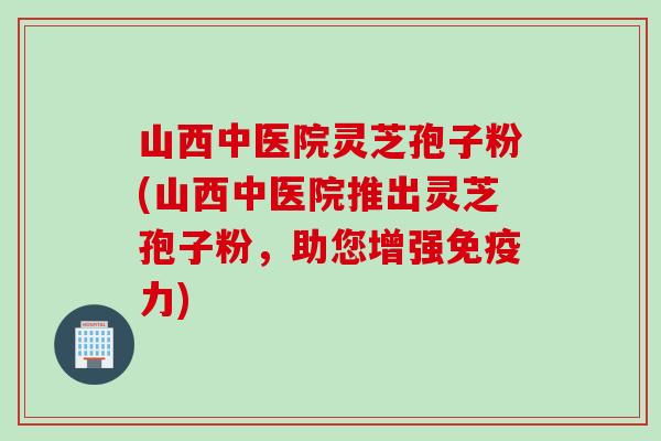 山西中医院灵芝孢子粉(山西中医院推出灵芝孢子粉，助您增强免疫力)