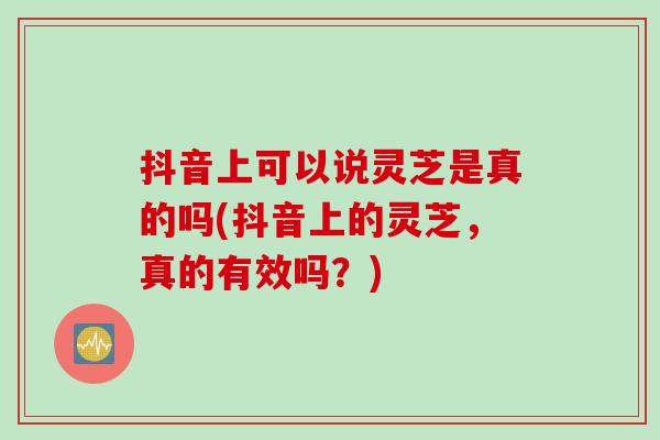 抖音上可以说灵芝是真的吗(抖音上的灵芝,真的有效吗?) 抖音上可以说灵芝是真的吗(抖音上的灵芝,真的有效吗?)