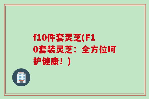 f10件套灵芝(F10套装灵芝：全方位呵护健康！)