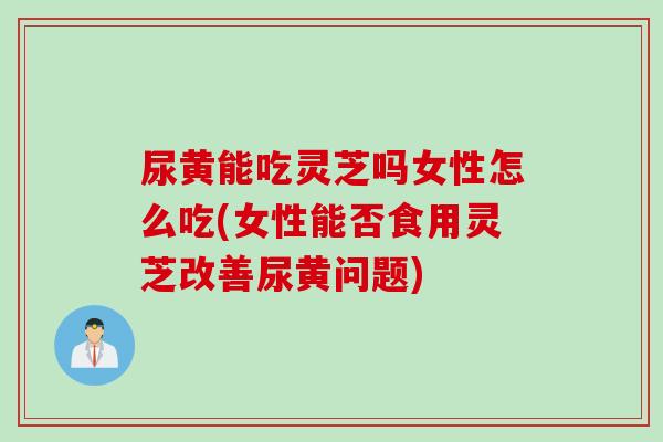 尿黄能吃灵芝吗女性怎么吃(女性能否食用灵芝改善尿黄问题)