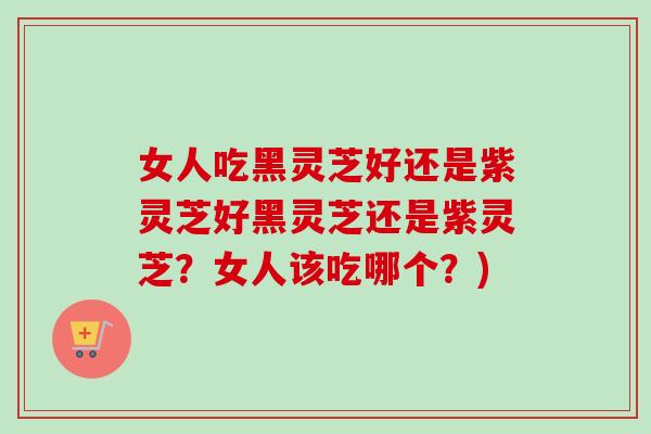 女人吃黑灵芝好还是紫灵芝好黑灵芝还是紫灵芝？女人该吃哪个？)