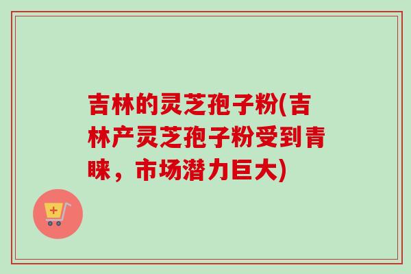 吉林的灵芝孢子粉(吉林产灵芝孢子粉受到青睐，市场潜力巨大)