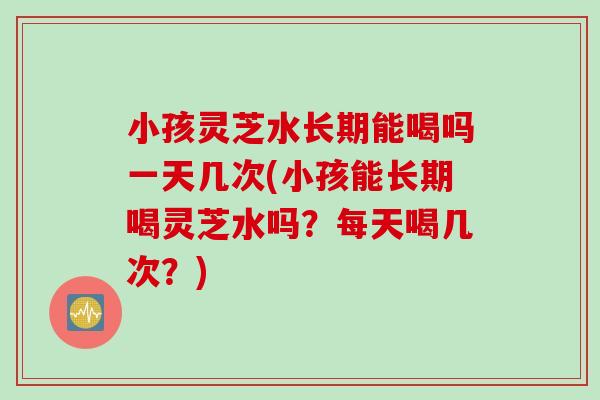 小孩灵芝水长期能喝吗一天几次(小孩能长期喝灵芝水吗？每天喝几次？)