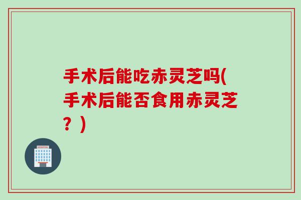 手术后能吃赤灵芝吗(手术后能否食用赤灵芝?) 手术后能吃赤灵芝吗(手术后能否食用赤灵芝?)