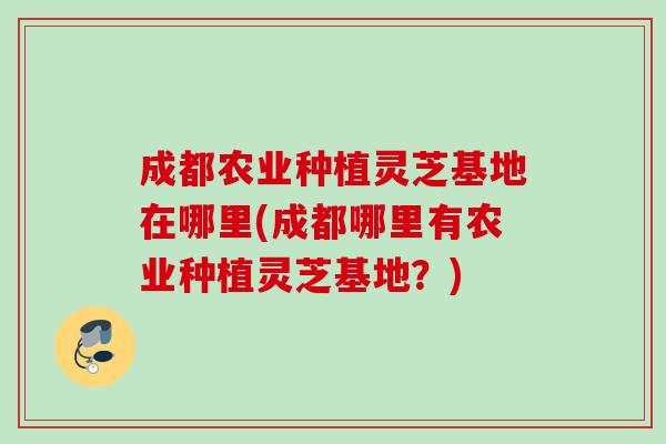 成都农业种植灵芝基地在哪里(成都哪里有农业种植灵芝基地？)