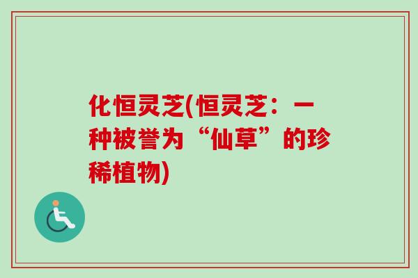 化恒灵芝(恒灵芝：一种被誉为“仙草”的珍稀植物)
