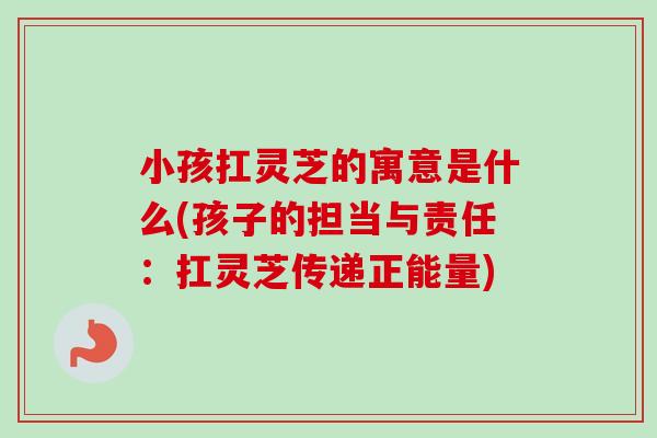 小孩扛灵芝的寓意是什么(孩子的担当与责任：扛灵芝传递正能量)