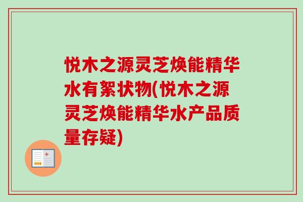 悦木之源灵芝焕能精华水有絮状物(悦木之源灵芝焕能精华水产品质量存疑)