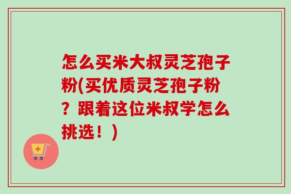 怎么买米大叔灵芝孢子粉(买优质灵芝孢子粉？跟着这位米叔学怎么挑选！)