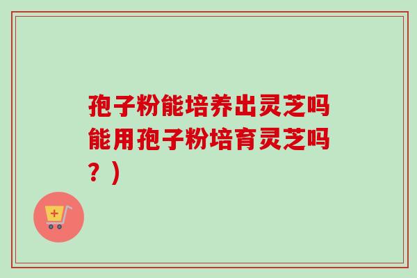 孢子粉能培养出灵芝吗能用孢子粉培育灵芝吗？)
