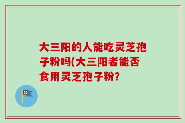 大三阳的人能吃灵芝孢子粉吗(大三阳者能否食用灵芝孢子粉？