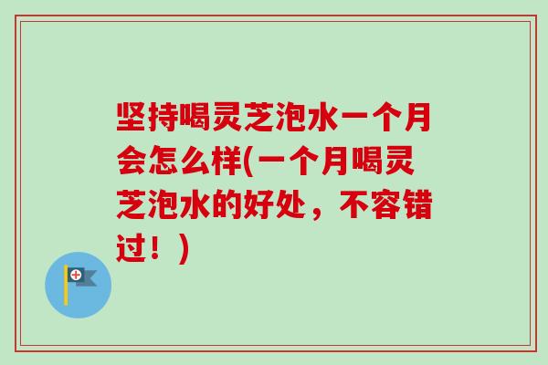 坚持喝灵芝泡水一个月会怎么样(一个月喝灵芝泡水的好处，不容错过！)