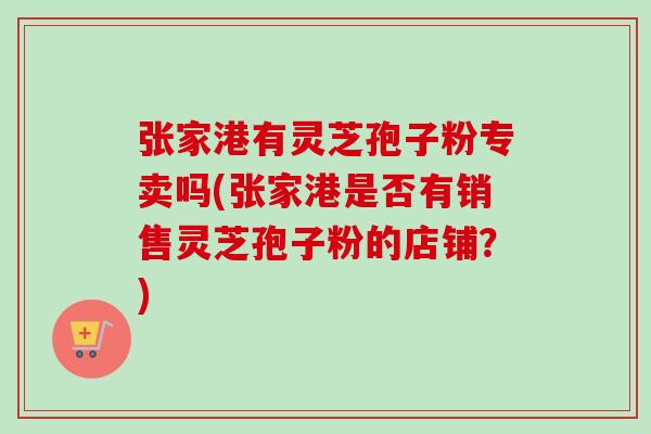 张家港有灵芝孢子粉专卖吗(张家港是否有销售灵芝孢子粉的店铺？)