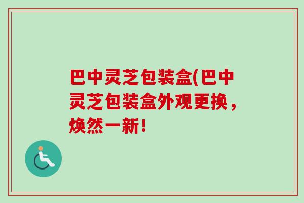 巴中灵芝包装盒(巴中灵芝包装盒外观更换，焕然一新！
