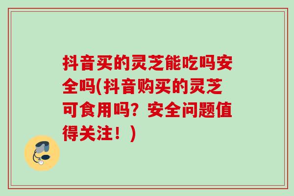 抖音买的灵芝能吃吗安全吗(抖音购买的灵芝可食用吗？安全问题值得关注！)
