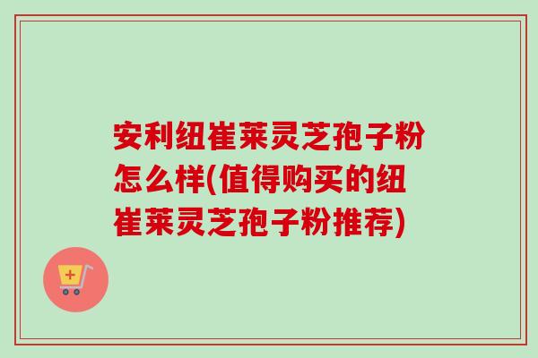 安利纽崔莱灵芝孢子粉怎么样(值得购买的纽崔莱灵芝孢子粉推荐)