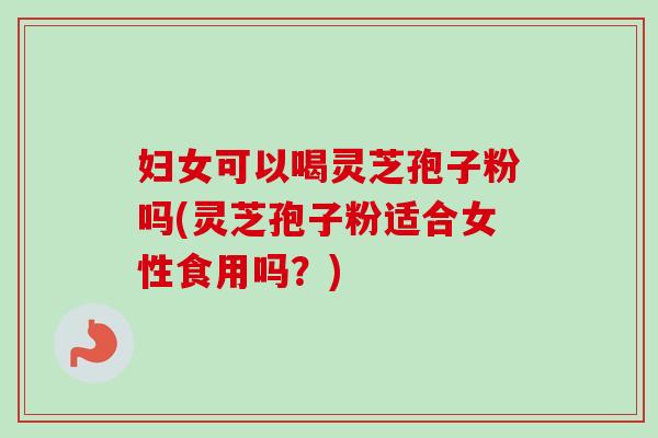 妇女可以喝灵芝孢子粉吗(灵芝孢子粉适合女性食用吗？)